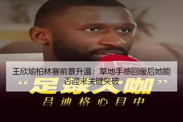 王欣瑜柏林赛前景升温：草地手感回暖后她能否迎来关键突破（kaiyun）